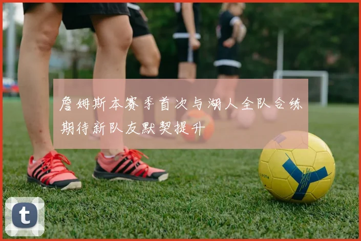 詹姆斯本赛季首次与湖人全队合练期待新队友默契提升