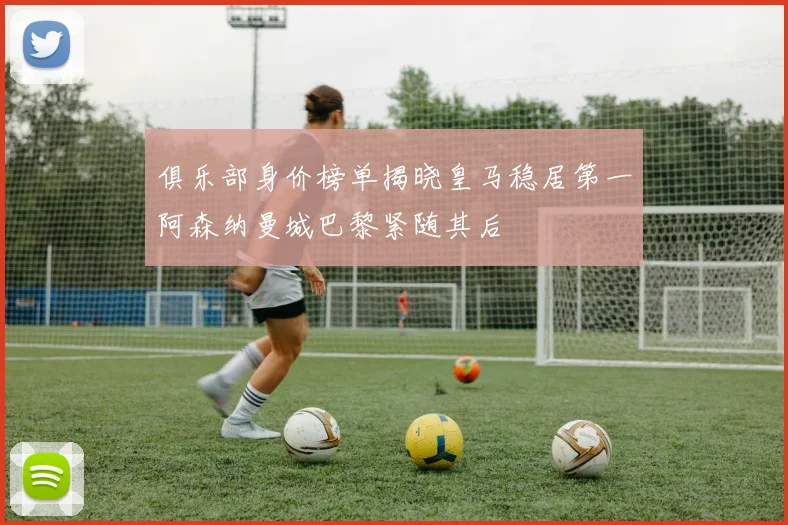 俱乐部身价榜单揭晓皇马稳居第一阿森纳曼城巴黎紧随其后