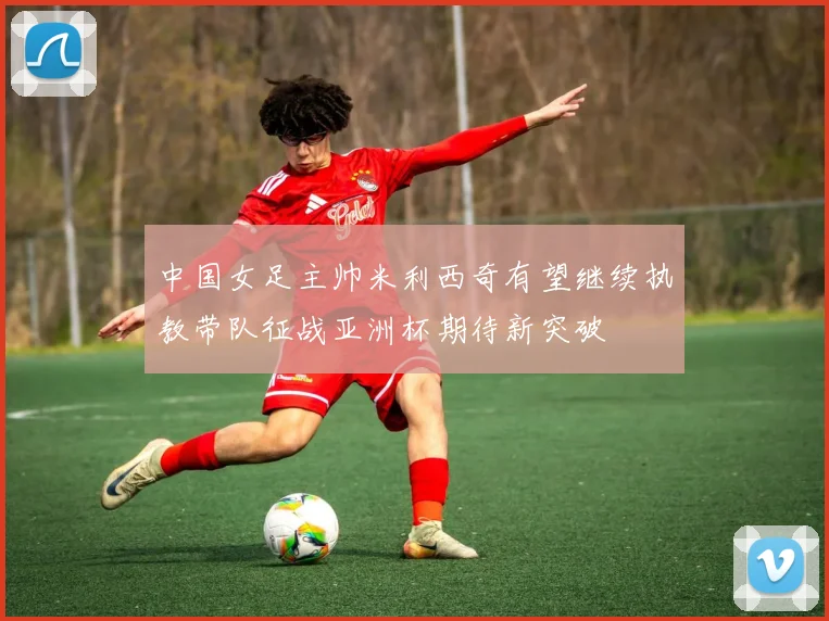 中国女足主帅米利西奇有望继续执教带队征战亚洲杯期待新突破