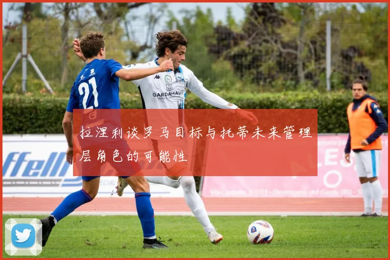 拉涅利谈罗马目标与托蒂未来管理层角色的可能性