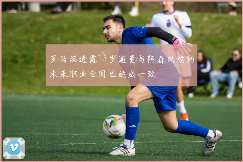 罗马诺透露15岁道曼与阿森纳续约未来职业合同已达成一致