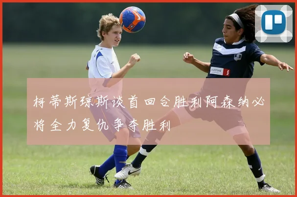 柯蒂斯琼斯谈首回合胜利阿森纳必将全力复仇争夺胜利