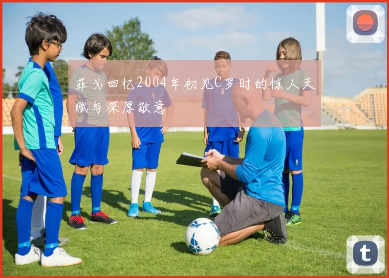 菲戈回忆2004年初见C罗时的惊人天赋与深厚敬意