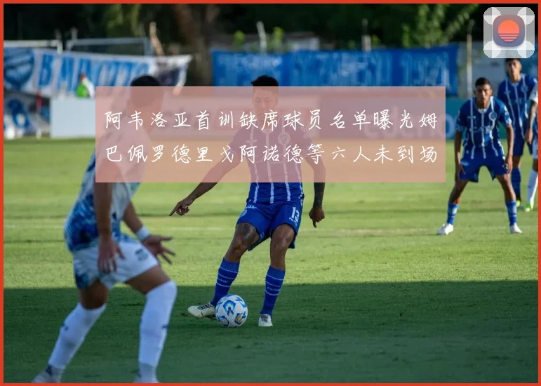 阿韦洛亚首训缺席球员名单曝光姆巴佩罗德里戈阿诺德等六人未到场