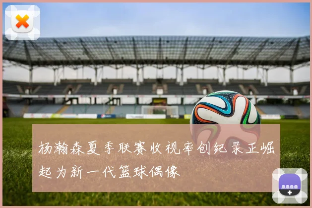 杨瀚森夏季联赛收视率创纪录正崛起为新一代篮球偶像