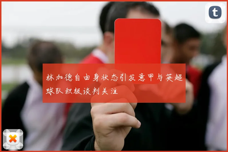 林加德自由身状态引发意甲与英超球队积极谈判关注