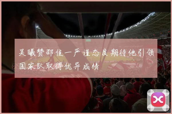 吴曦赞邵佳一严谨态度期待他引领国家队取得优异成绩