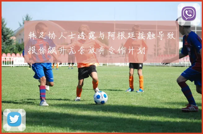 韩足协人士透露与阿根廷接触导致报价飙升无奈放弃合作计划