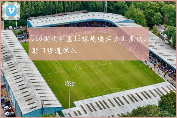 U16国足狂轰12球展现实力文莱仅1射门惨遭碾压