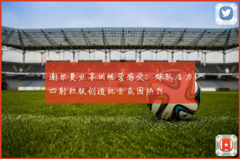 谢尔曼分享训练营感受：球队活力四射积极创造机会氛围热烈