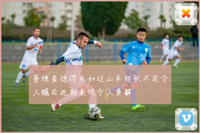 普理查德得分如过山车起伏不定令人瞩目近期表现令人费解