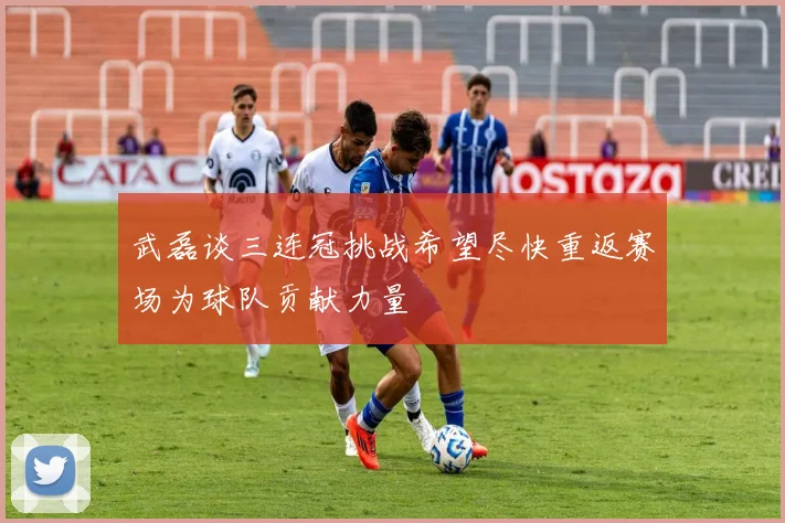 武磊谈三连冠挑战希望尽快重返赛场为球队贡献力量