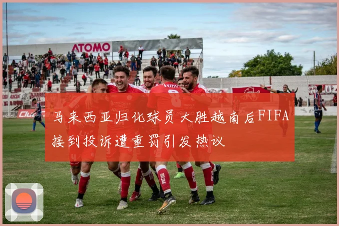 马来西亚归化球员大胜越南后FIFA接到投诉遭重罚引发热议
