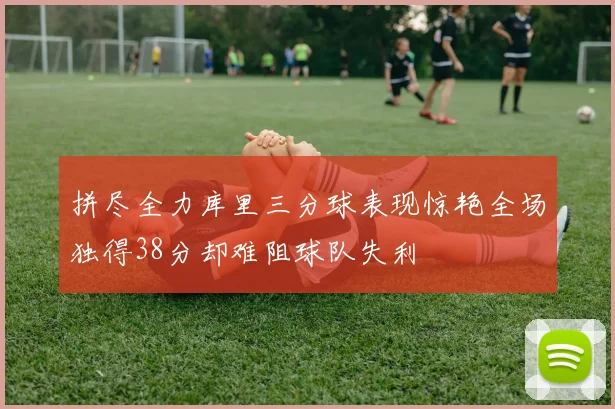 拼尽全力库里三分球表现惊艳全场独得38分却难阻球队失利