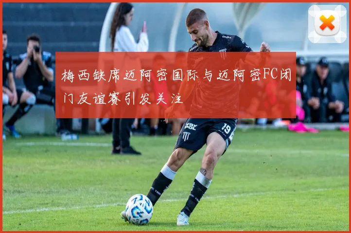 梅西缺席迈阿密国际与迈阿密FC闭门友谊赛引发关注