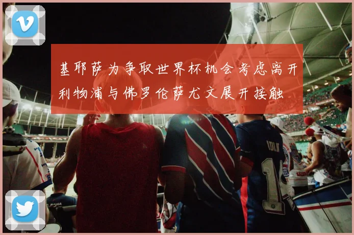基耶萨为争取世界杯机会考虑离开利物浦与佛罗伦萨尤文展开接触
