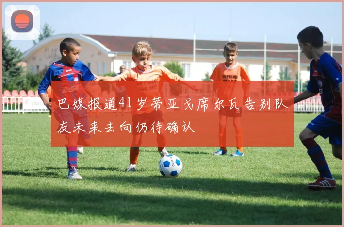 巴媒报道41岁蒂亚戈席尔瓦告别队友未来去向仍待确认