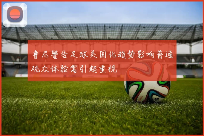 鲁尼警告足球美国化趋势影响普通观众体验需引起重视