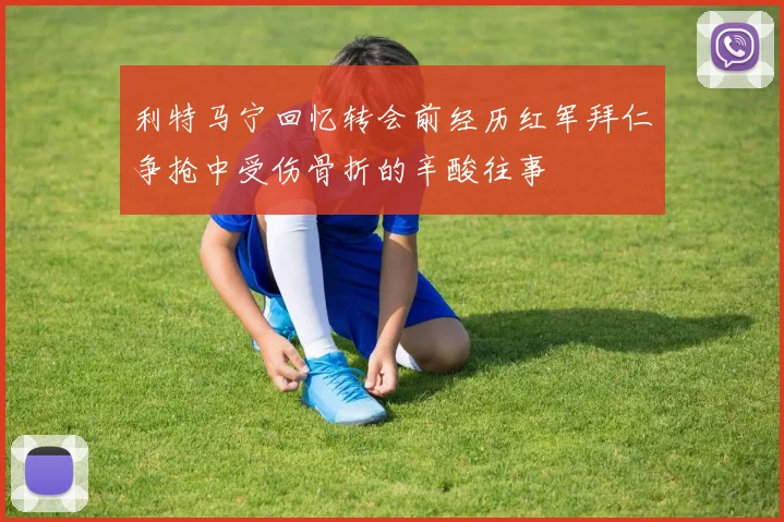 利特马宁回忆转会前经历红军拜仁争抢中受伤骨折的辛酸往事