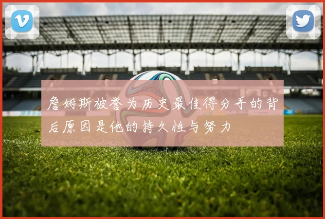 詹姆斯被誉为历史最佳得分手的背后原因是他的持久性与努力