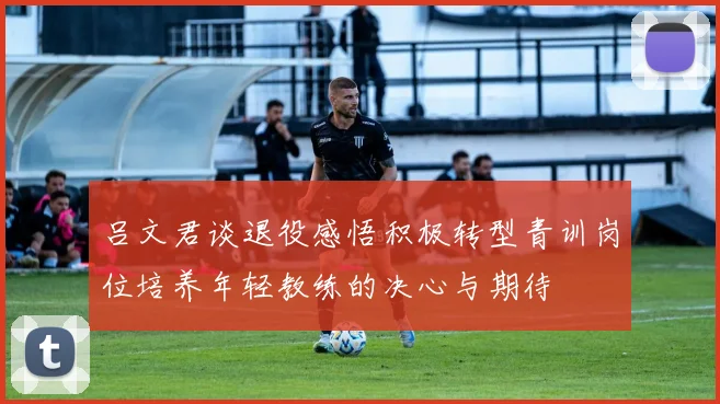 吕文君谈退役感悟积极转型青训岗位培养年轻教练的决心与期待