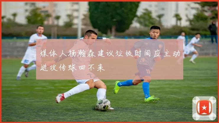 媒体人杨瀚森建议垃圾时间应主动进攻传球回不来
