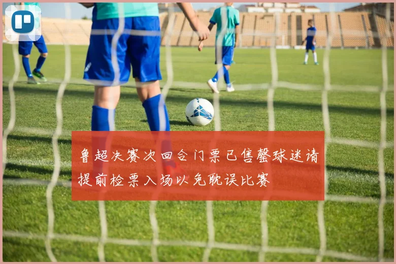 鲁超决赛次回合门票已售罄球迷请提前检票入场以免耽误比赛