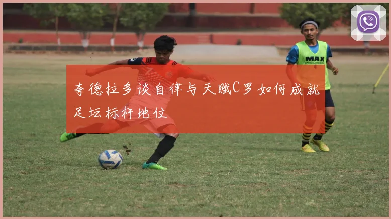 夸德拉多谈自律与天赋C罗如何成就足坛标杆地位