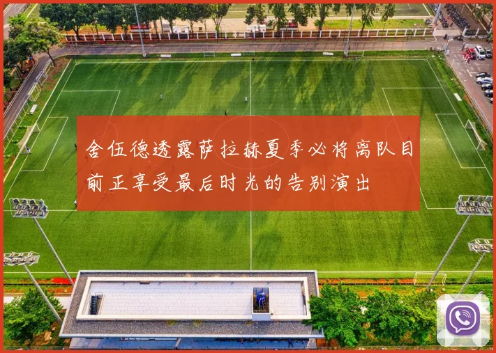 舍伍德透露萨拉赫夏季必将离队目前正享受最后时光的告别演出