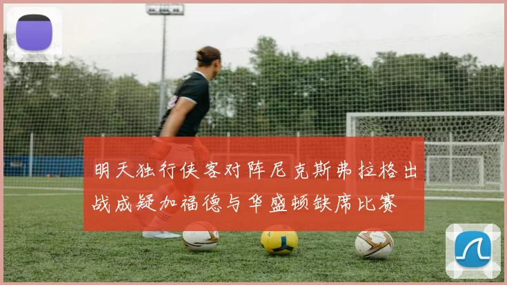 明天独行侠客对阵尼克斯弗拉格出战成疑加福德与华盛顿缺席比赛