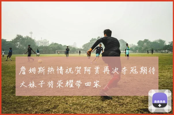 詹姆斯热情祝贺阿贾再次夺冠期待大妹子将荣耀带回家