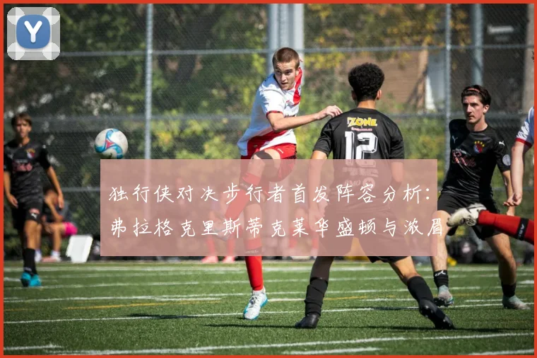 独行侠对决步行者首发阵容分析：弗拉格克里斯蒂克莱华盛顿与浓眉的精彩对决
