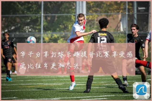 华子分享打球乐趣提升比赛享受感受比往年更加尽兴