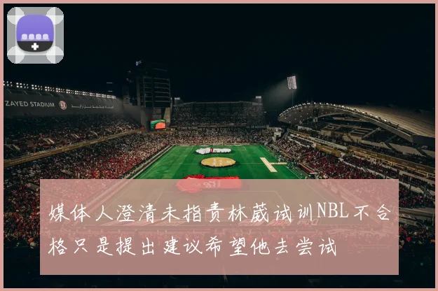 媒体人澄清未指责林葳试训NBL不合格只是提出建议希望他去尝试