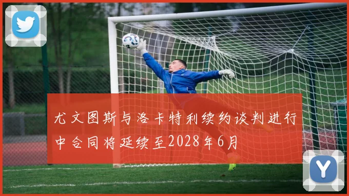 尤文图斯与洛卡特利续约谈判进行中合同将延续至2028年6月