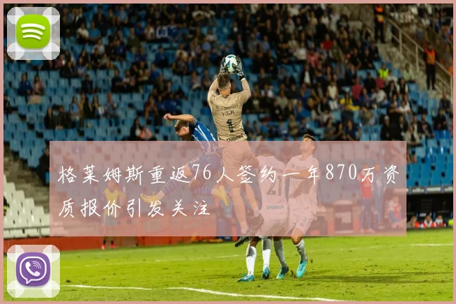 格莱姆斯重返76人签约一年870万资质报价引发关注