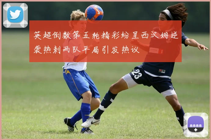 英超倒数第五轮精彩纷呈西汉姆逆袭热刺两队平局引发热议