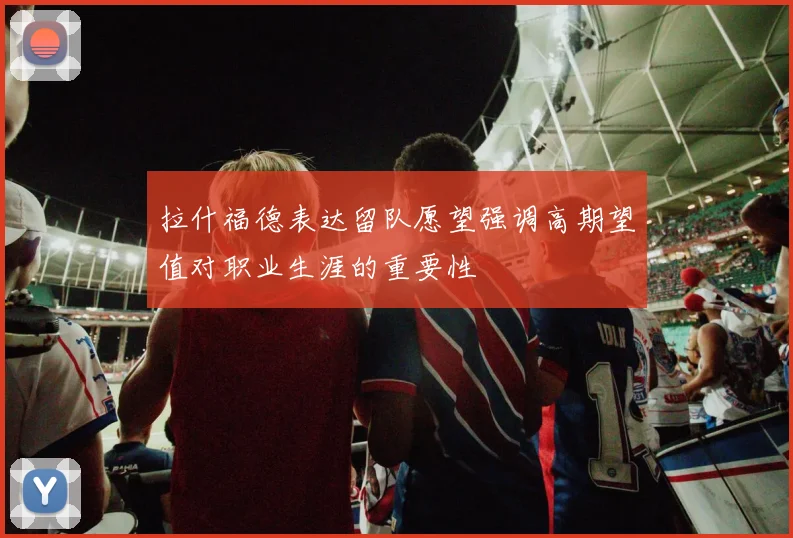 拉什福德表达留队愿望强调高期望值对职业生涯的重要性